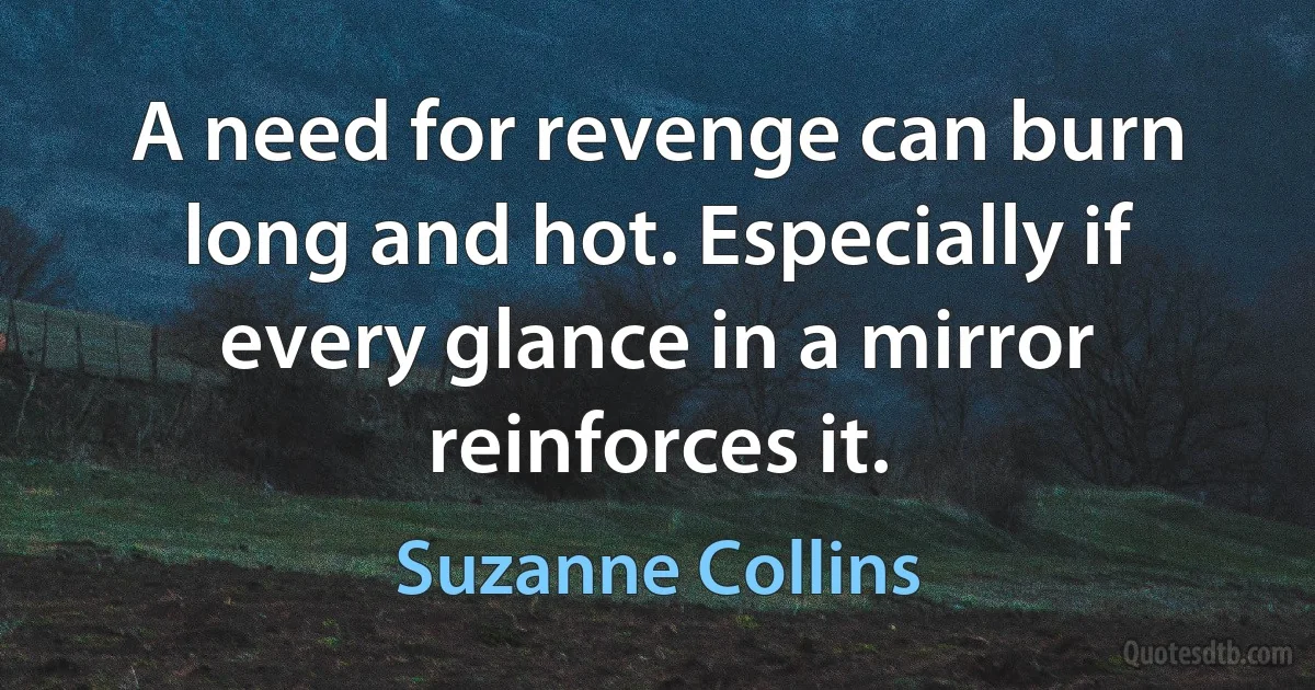 A need for revenge can burn long and hot. Especially if every glance in a mirror reinforces it. (Suzanne Collins)