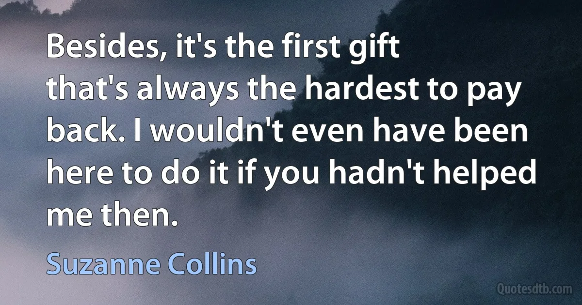 Besides, it's the first gift that's always the hardest to pay back. I wouldn't even have been here to do it if you hadn't helped me then. (Suzanne Collins)