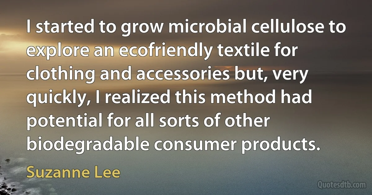 I started to grow microbial cellulose to explore an ecofriendly textile for clothing and accessories but, very quickly, I realized this method had potential for all sorts of other biodegradable consumer products. (Suzanne Lee)