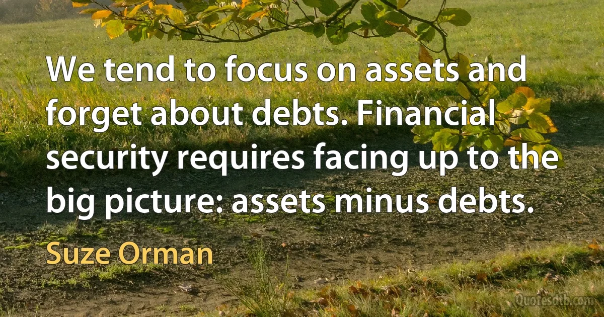 We tend to focus on assets and forget about debts. Financial security requires facing up to the big picture: assets minus debts. (Suze Orman)