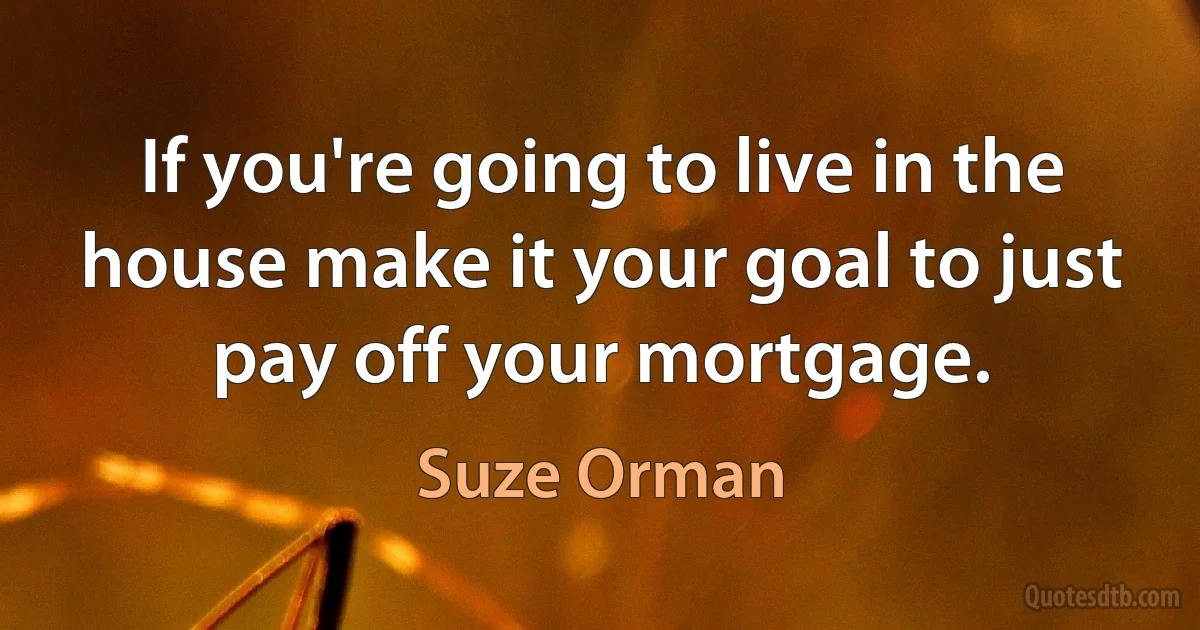 If you're going to live in the house make it your goal to just pay off your mortgage. (Suze Orman)