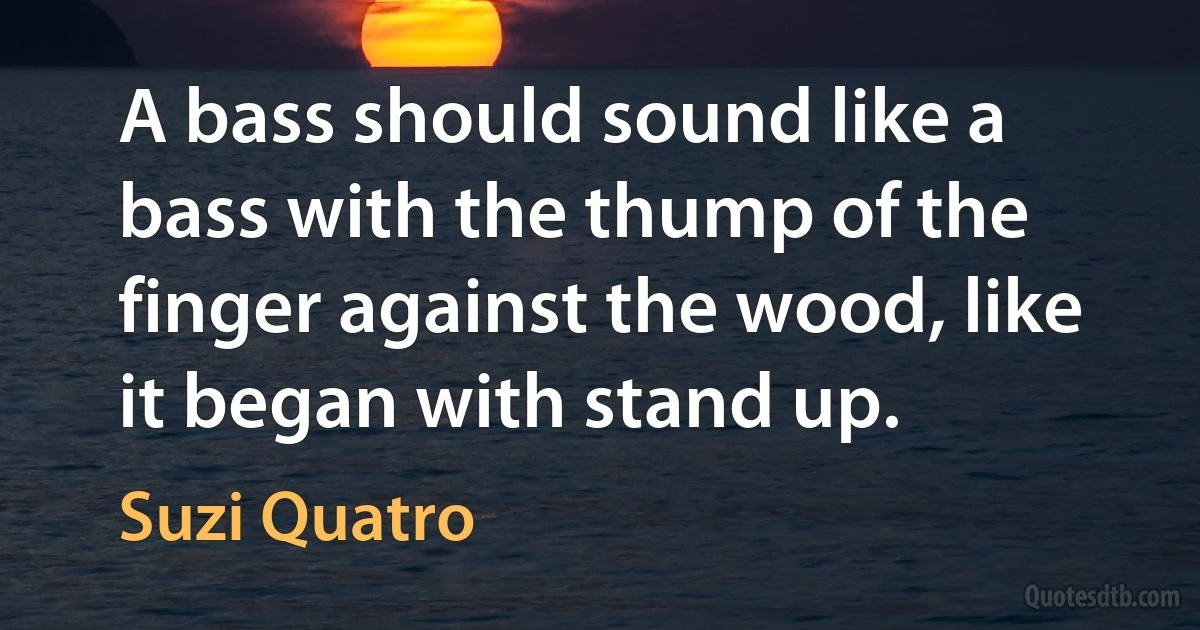 A bass should sound like a bass with the thump of the finger against the wood, like it began with stand up. (Suzi Quatro)