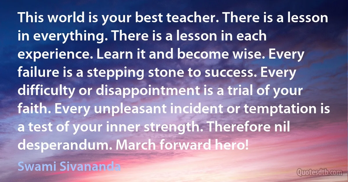 This world is your best teacher. There is a lesson in everything. There is a lesson in each experience. Learn it and become wise. Every failure is a stepping stone to success. Every difficulty or disappointment is a trial of your faith. Every unpleasant incident or temptation is a test of your inner strength. Therefore nil desperandum. March forward hero! (Swami Sivananda)