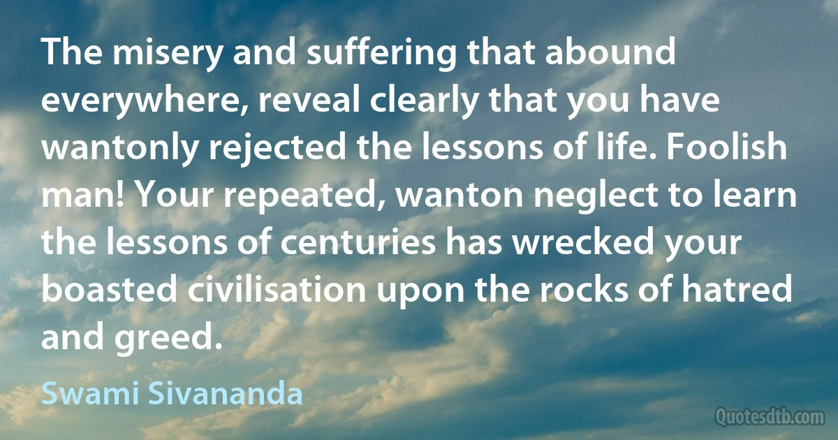 The misery and suffering that abound everywhere, reveal clearly that you have wantonly rejected the lessons of life. Foolish man! Your repeated, wanton neglect to learn the lessons of centuries has wrecked your boasted civilisation upon the rocks of hatred and greed. (Swami Sivananda)