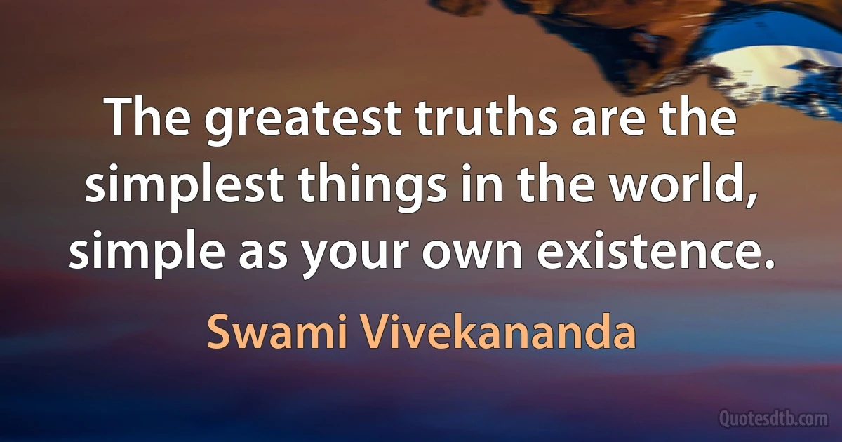 The greatest truths are the simplest things in the world, simple as your own existence. (Swami Vivekananda)