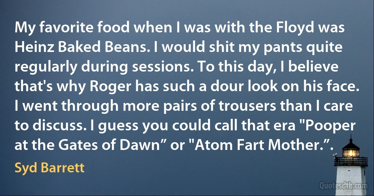 My favorite food when I was with the Floyd was Heinz Baked Beans. I would shit my pants quite regularly during sessions. To this day, I believe that's why Roger has such a dour look on his face. I went through more pairs of trousers than I care to discuss. I guess you could call that era "Pooper at the Gates of Dawn” or "Atom Fart Mother.”. (Syd Barrett)