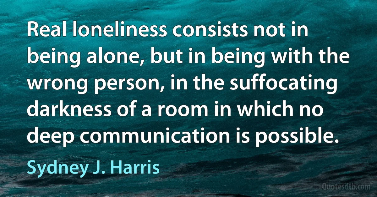 Real loneliness consists not in being alone, but in being with the wrong person, in the suffocating darkness of a room in which no deep communication is possible. (Sydney J. Harris)