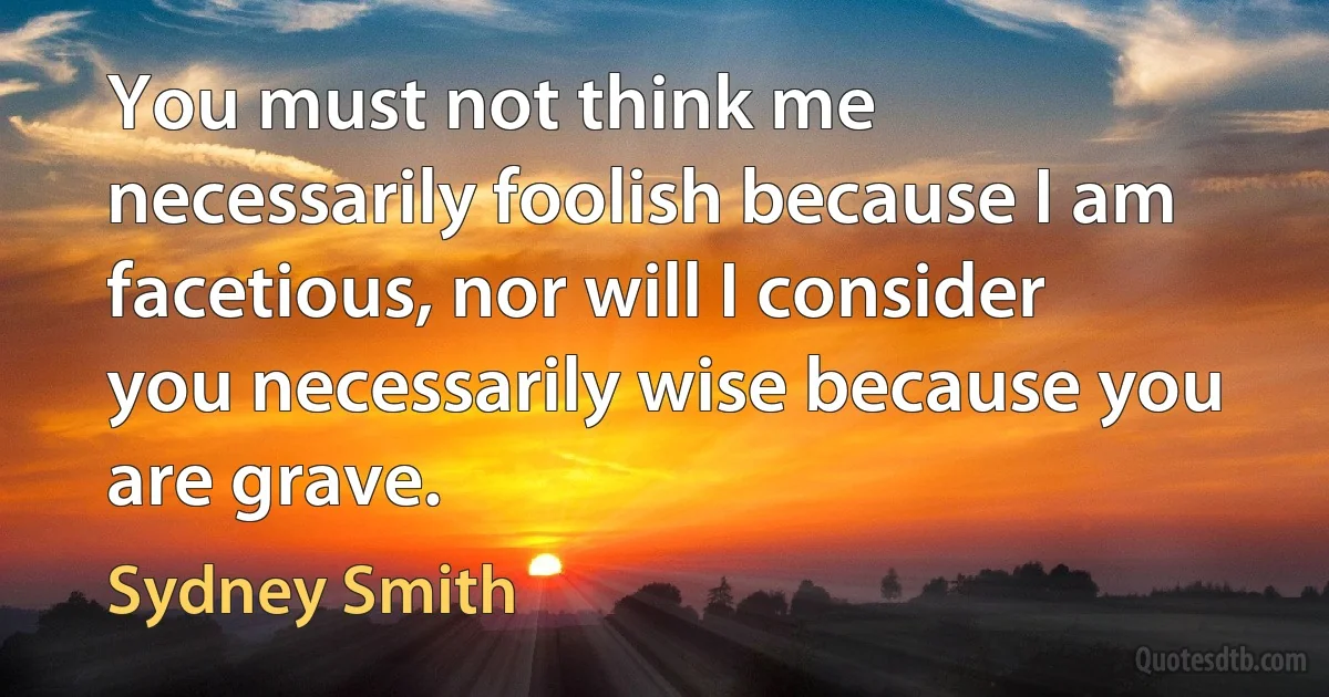 You must not think me necessarily foolish because I am facetious, nor will I consider you necessarily wise because you are grave. (Sydney Smith)