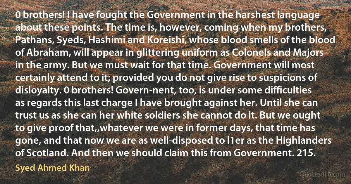 0 brothers! I have fought the Government in the harshest language about these points. The time is, however, coming when my brothers, Pathans, Syeds, Hashimi and Koreishi, whose blood smells of the blood of Abraham, will appear in glittering uniform as Colonels and Majors in the army. But we must wait for that time. Government will most certainly attend to it; provided you do not give rise to suspicions of disloyalty. 0 brothers! Govern-nent, too, is under some difficulties as regards this last charge I have brought against her. Until she can trust us as she can her white soldiers she cannot do it. But we ought to give proof that,,whatever we were in former days, that time has gone, and that now we are as well-disposed to l1er as the Highlanders of Scotland. And then we should claim this from Government. 215. (Syed Ahmed Khan)