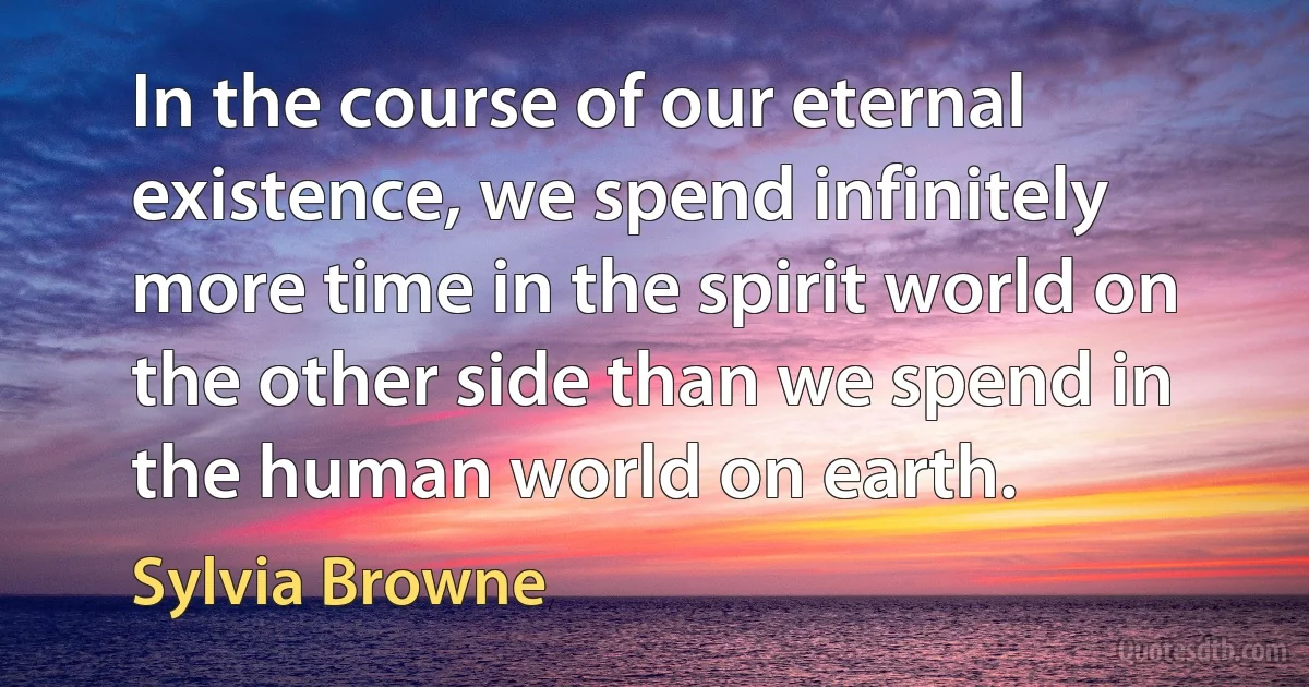 In the course of our eternal existence, we spend infinitely more time in the spirit world on the other side than we spend in the human world on earth. (Sylvia Browne)