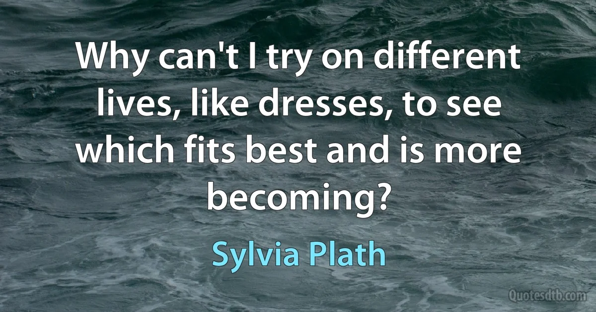 Why can't I try on different lives, like dresses, to see which fits best and is more becoming? (Sylvia Plath)