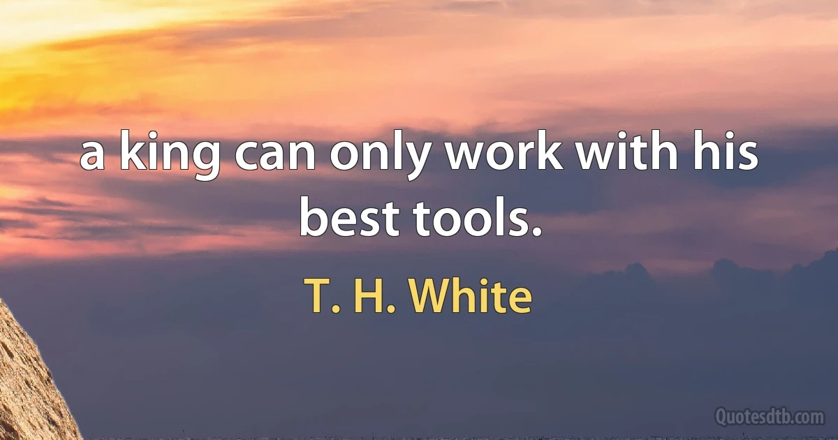 a king can only work with his best tools. (T. H. White)