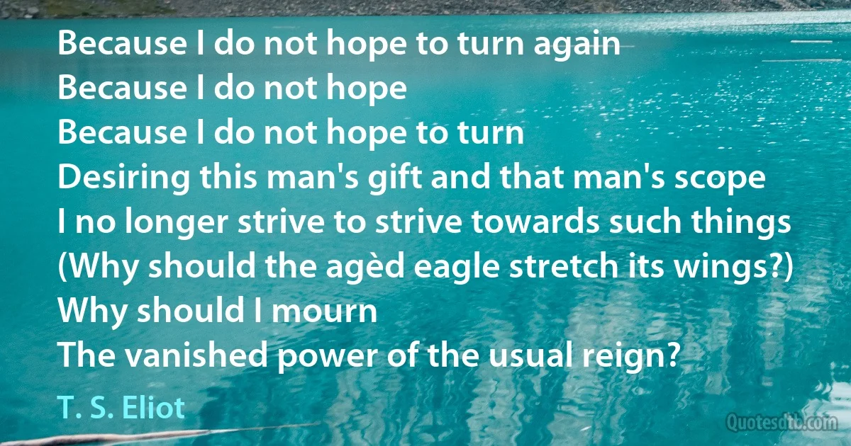 Because I do not hope to turn again
Because I do not hope
Because I do not hope to turn
Desiring this man's gift and that man's scope
I no longer strive to strive towards such things
(Why should the agèd eagle stretch its wings?)
Why should I mourn
The vanished power of the usual reign? (T. S. Eliot)