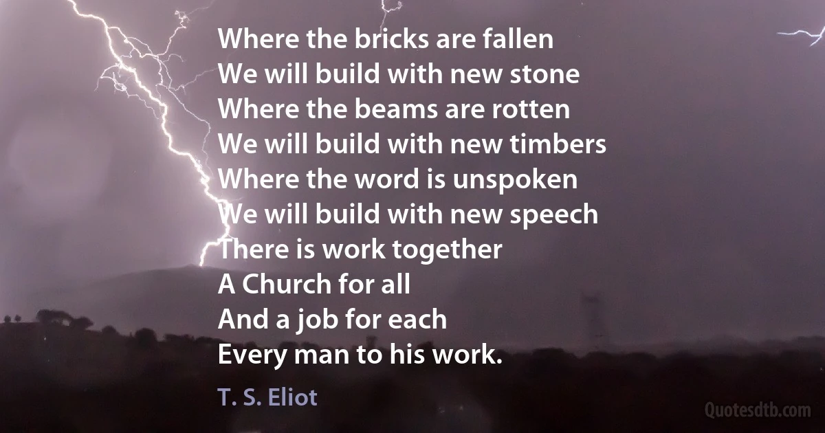 Where the bricks are fallen
We will build with new stone
Where the beams are rotten
We will build with new timbers
Where the word is unspoken
We will build with new speech
There is work together
A Church for all
And a job for each
Every man to his work. (T. S. Eliot)