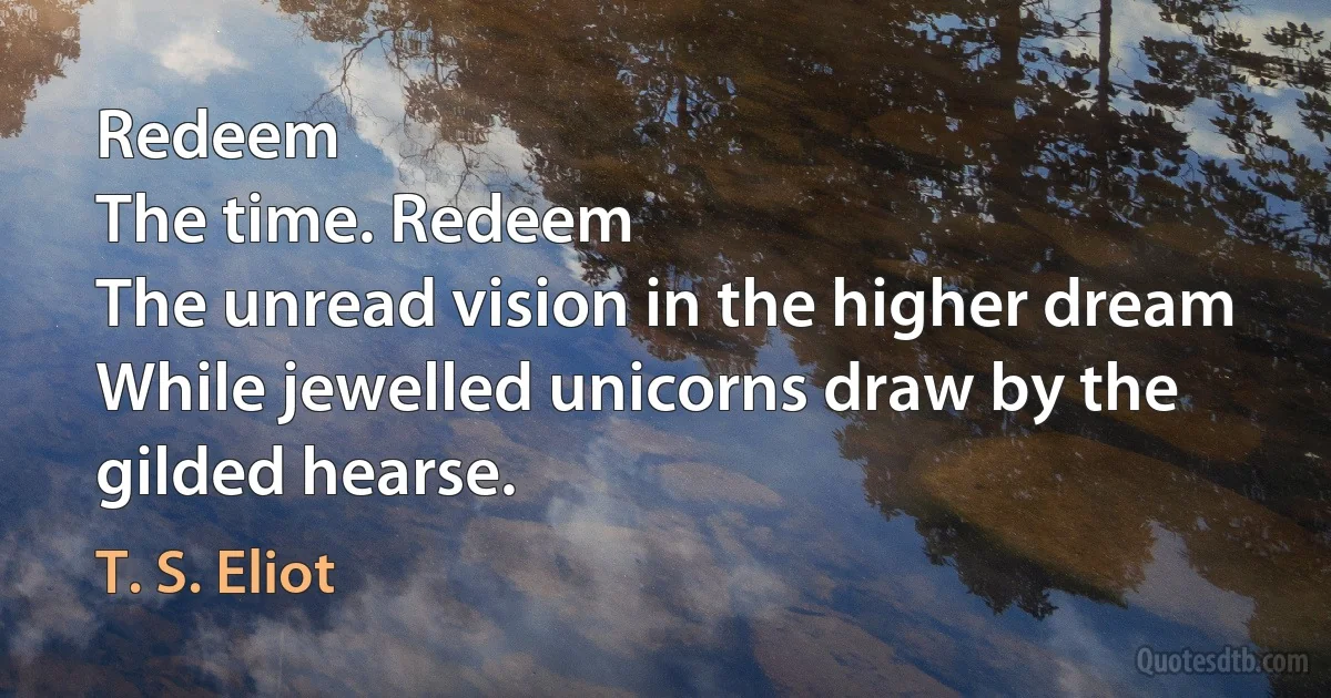 Redeem
The time. Redeem
The unread vision in the higher dream
While jewelled unicorns draw by the gilded hearse. (T. S. Eliot)