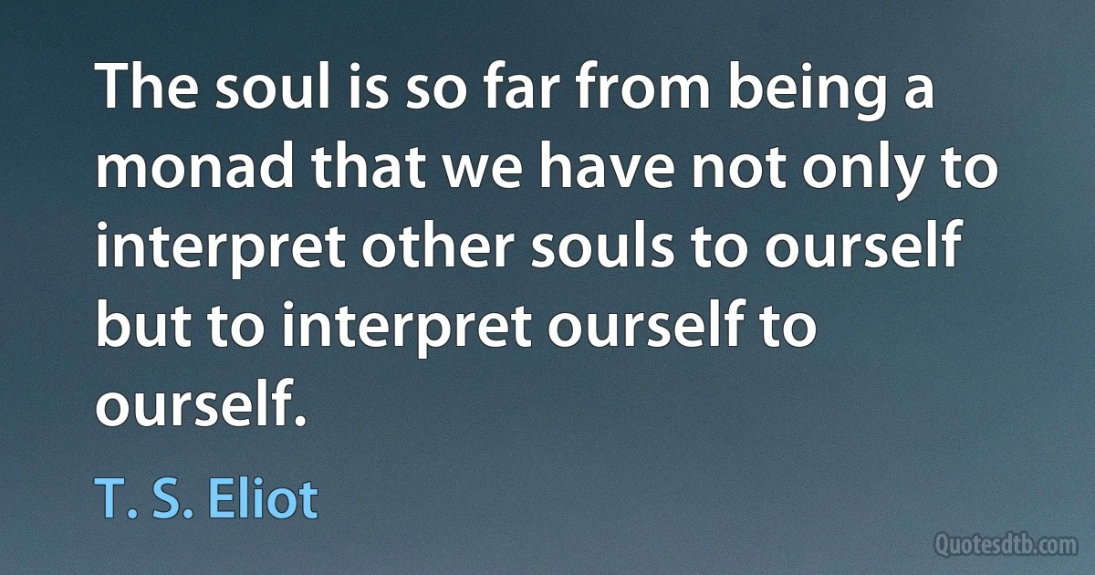 The soul is so far from being a monad that we have not only to interpret other souls to ourself but to interpret ourself to ourself. (T. S. Eliot)