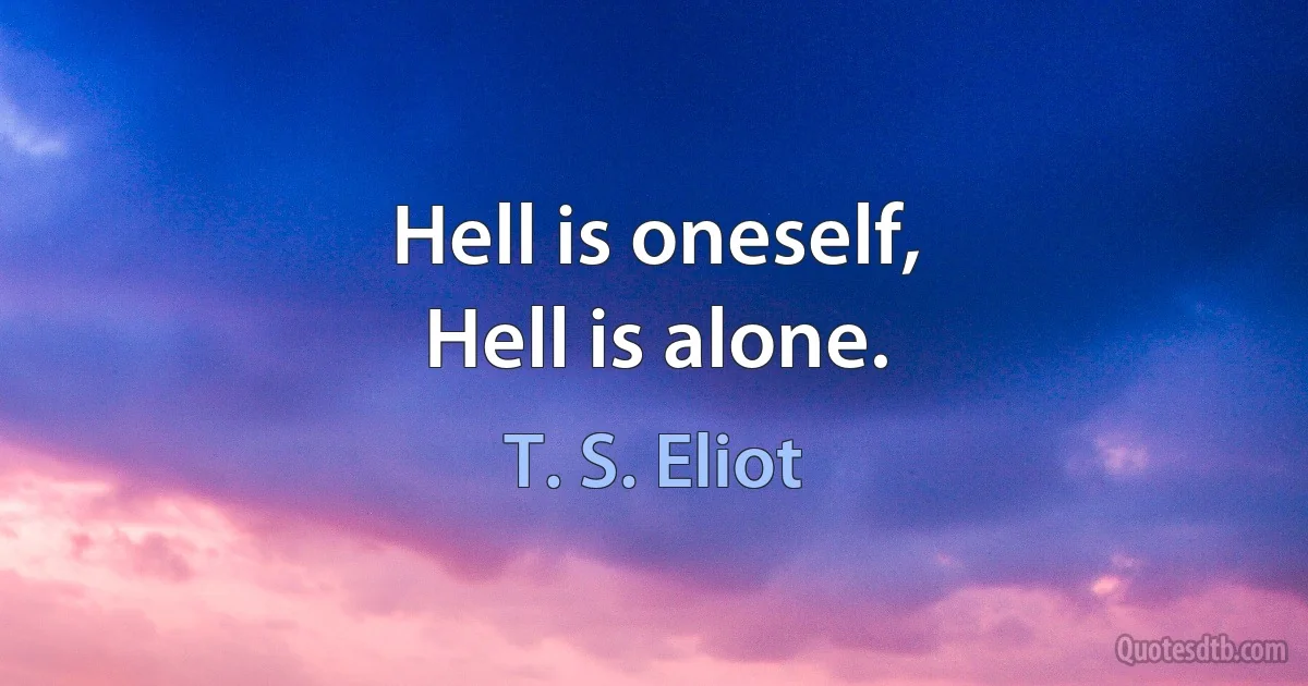 Hell is oneself,
Hell is alone. (T. S. Eliot)