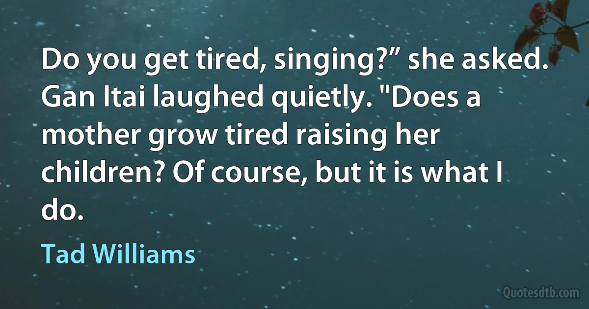 Do you get tired, singing?” she asked.
Gan Itai laughed quietly. "Does a mother grow tired raising her children? Of course, but it is what I do. (Tad Williams)