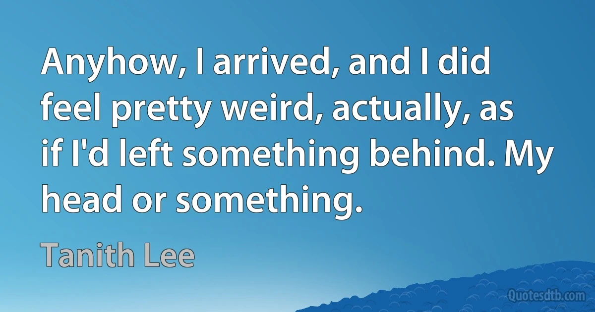 Anyhow, I arrived, and I did feel pretty weird, actually, as if I'd left something behind. My head or something. (Tanith Lee)