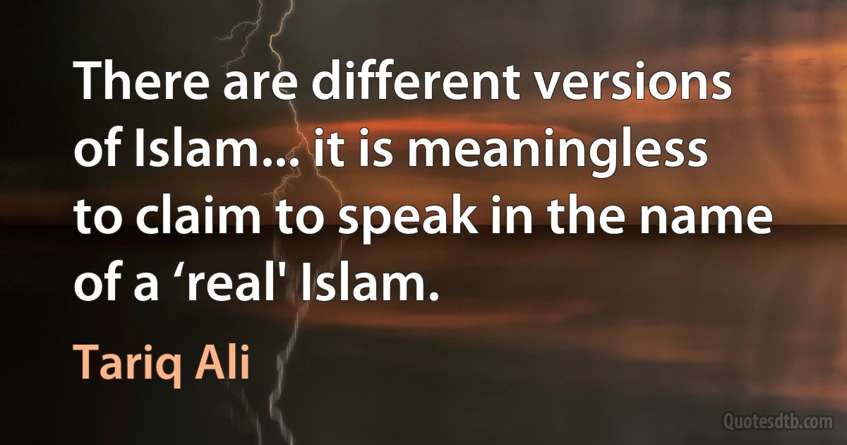 There are different versions of Islam... it is meaningless to claim to speak in the name of a ‘real' Islam. (Tariq Ali)