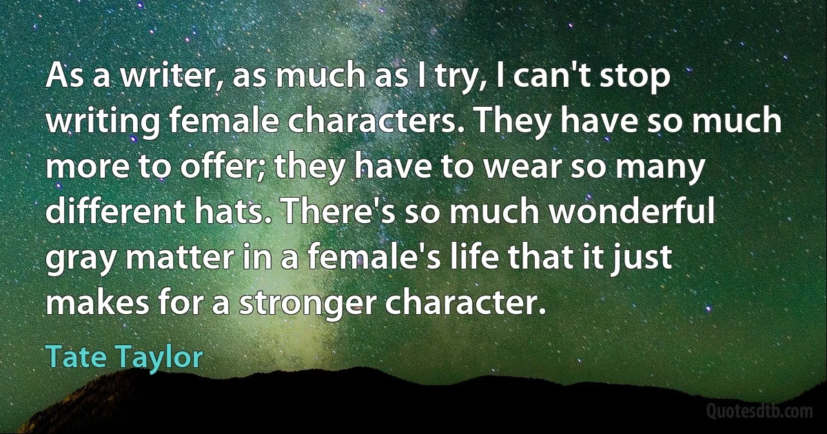 As a writer, as much as I try, I can't stop writing female characters. They have so much more to offer; they have to wear so many different hats. There's so much wonderful gray matter in a female's life that it just makes for a stronger character. (Tate Taylor)