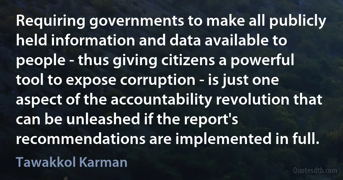 Requiring governments to make all publicly held information and data available to people - thus giving citizens a powerful tool to expose corruption - is just one aspect of the accountability revolution that can be unleashed if the report's recommendations are implemented in full. (Tawakkol Karman)