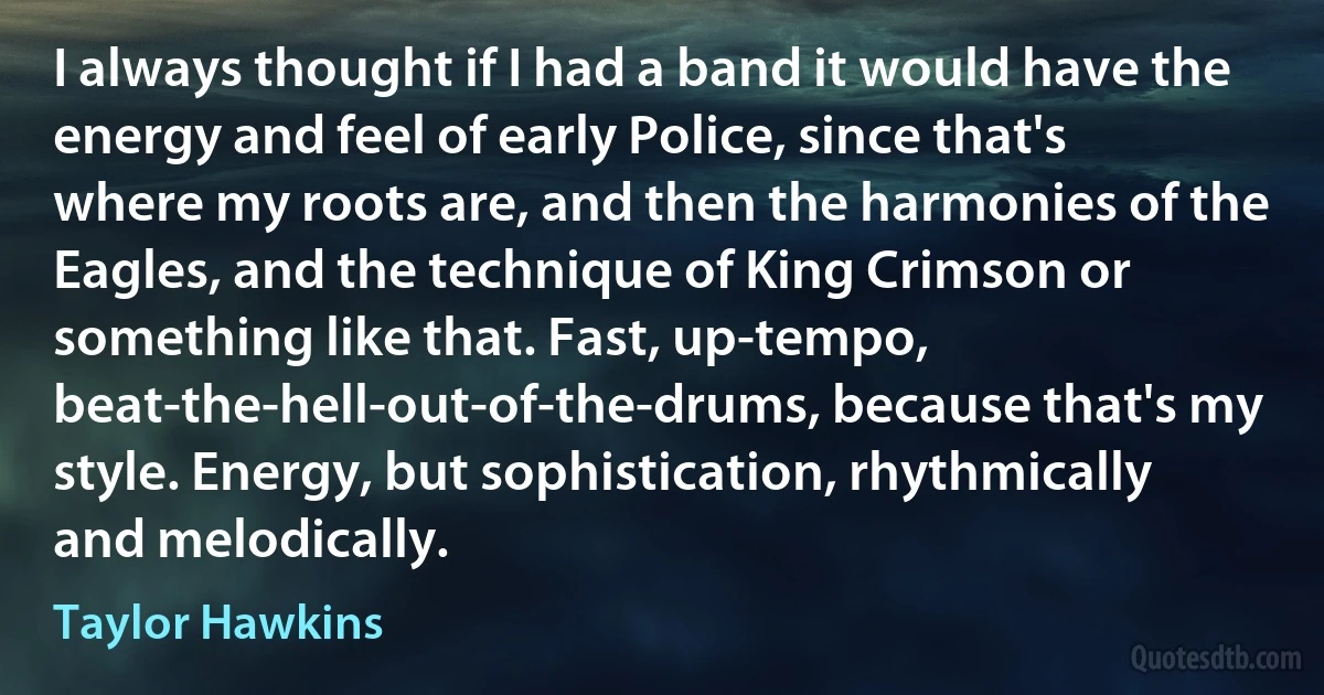 I always thought if I had a band it would have the energy and feel of early Police, since that's where my roots are, and then the harmonies of the Eagles, and the technique of King Crimson or something like that. Fast, up-tempo, beat-the-hell-out-of-the-drums, because that's my style. Energy, but sophistication, rhythmically and melodically. (Taylor Hawkins)