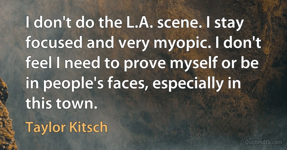 I don't do the L.A. scene. I stay focused and very myopic. I don't feel I need to prove myself or be in people's faces, especially in this town. (Taylor Kitsch)