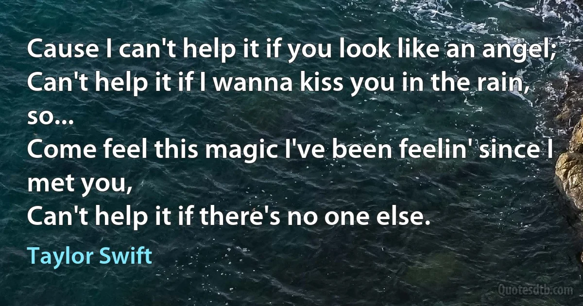 Cause I can't help it if you look like an angel;
Can't help it if I wanna kiss you in the rain, so...
Come feel this magic I've been feelin' since I met you,
Can't help it if there's no one else. (Taylor Swift)