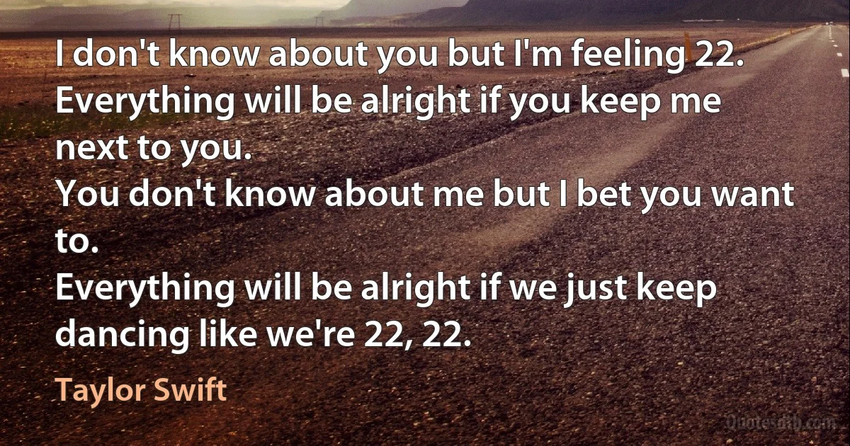 I don't know about you but I'm feeling 22.
Everything will be alright if you keep me next to you.
You don't know about me but I bet you want to.
Everything will be alright if we just keep dancing like we're 22, 22. (Taylor Swift)