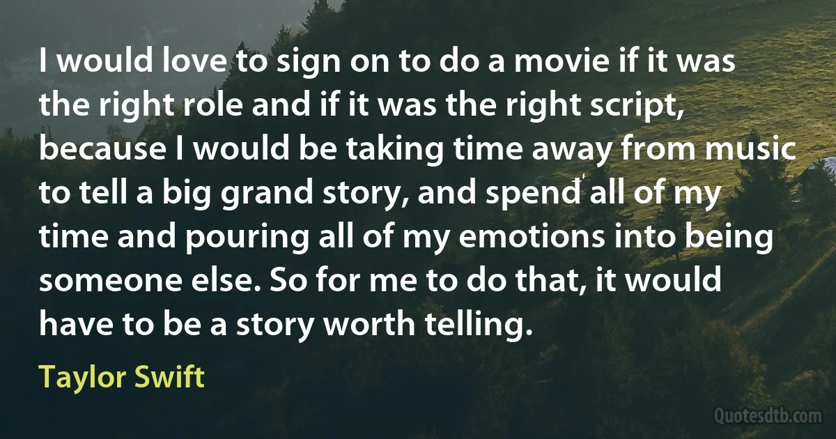 I would love to sign on to do a movie if it was the right role and if it was the right script, because I would be taking time away from music to tell a big grand story, and spend all of my time and pouring all of my emotions into being someone else. So for me to do that, it would have to be a story worth telling. (Taylor Swift)