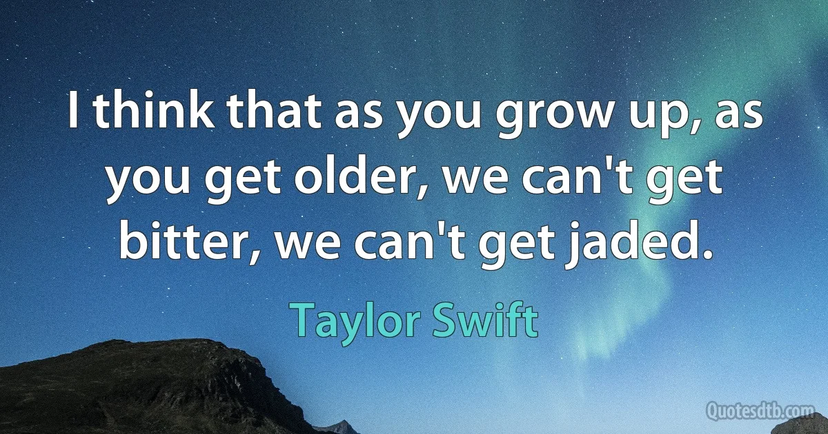 I think that as you grow up, as you get older, we can't get bitter, we can't get jaded. (Taylor Swift)