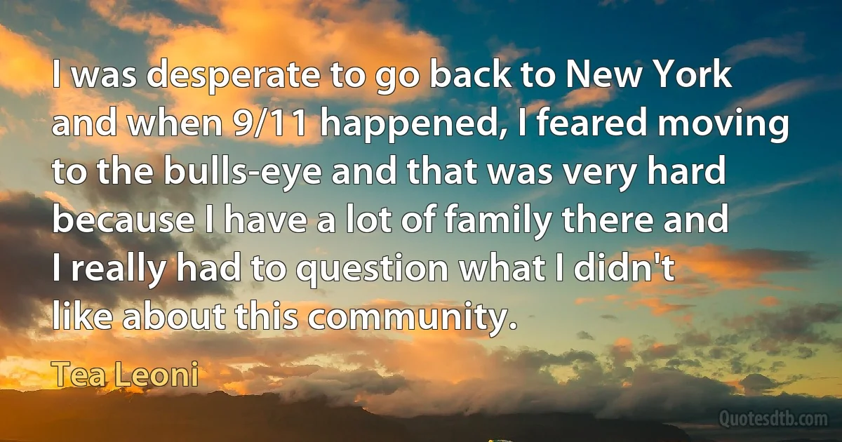 I was desperate to go back to New York and when 9/11 happened, I feared moving to the bulls-eye and that was very hard because I have a lot of family there and I really had to question what I didn't like about this community. (Tea Leoni)