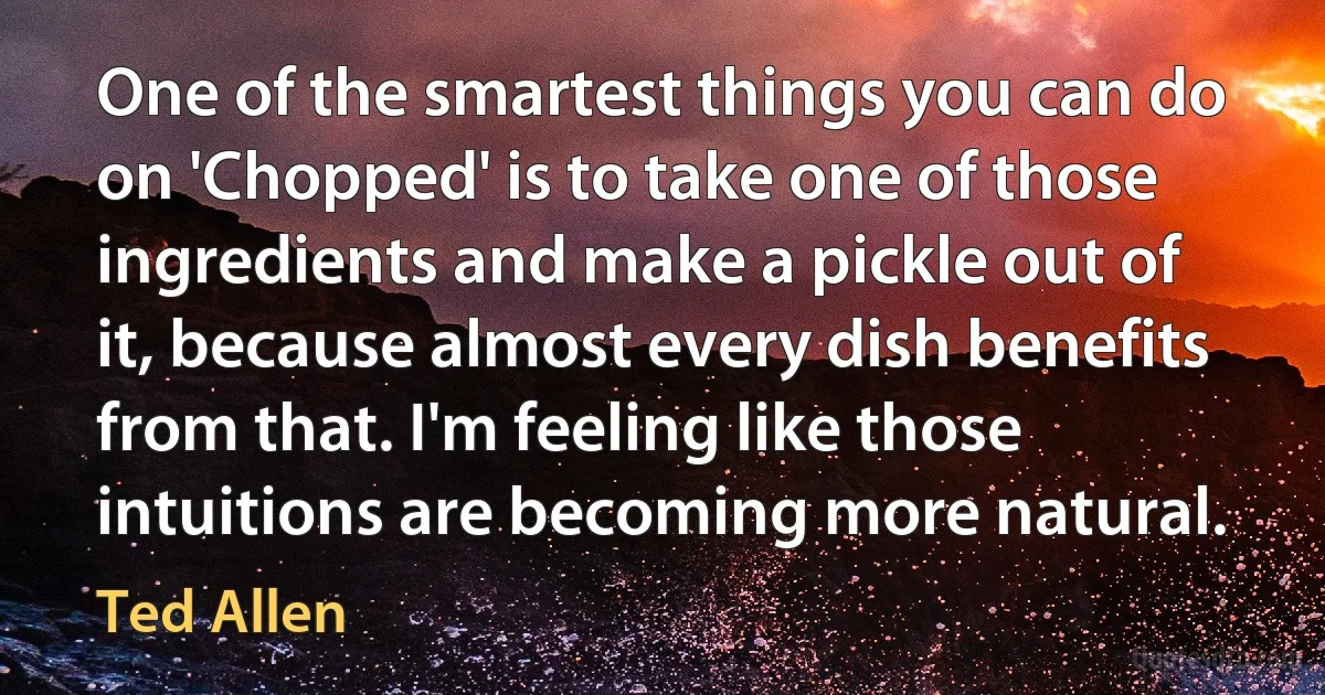 One of the smartest things you can do on 'Chopped' is to take one of those ingredients and make a pickle out of it, because almost every dish benefits from that. I'm feeling like those intuitions are becoming more natural. (Ted Allen)