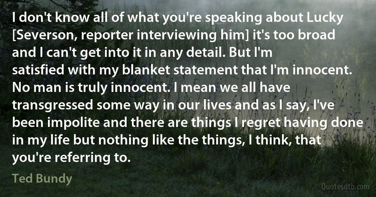 I don't know all of what you're speaking about Lucky [Severson, reporter interviewing him] it's too broad and I can't get into it in any detail. But I'm satisfied with my blanket statement that I'm innocent. No man is truly innocent. I mean we all have transgressed some way in our lives and as I say, I've been impolite and there are things I regret having done in my life but nothing like the things, I think, that you're referring to. (Ted Bundy)