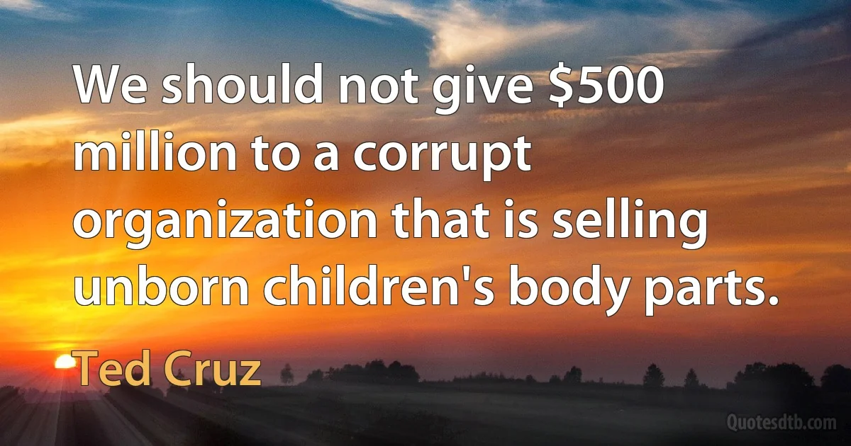 We should not give $500 million to a corrupt organization that is selling unborn children's body parts. (Ted Cruz)