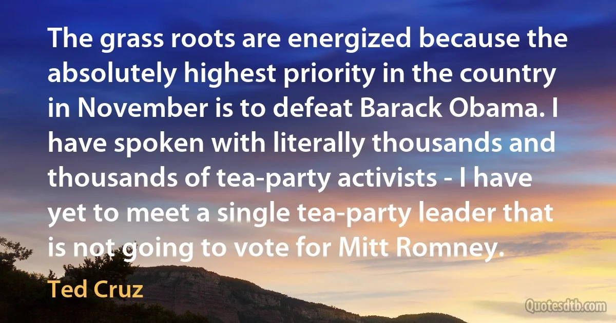 The grass roots are energized because the absolutely highest priority in the country in November is to defeat Barack Obama. I have spoken with literally thousands and thousands of tea-party activists - I have yet to meet a single tea-party leader that is not going to vote for Mitt Romney. (Ted Cruz)