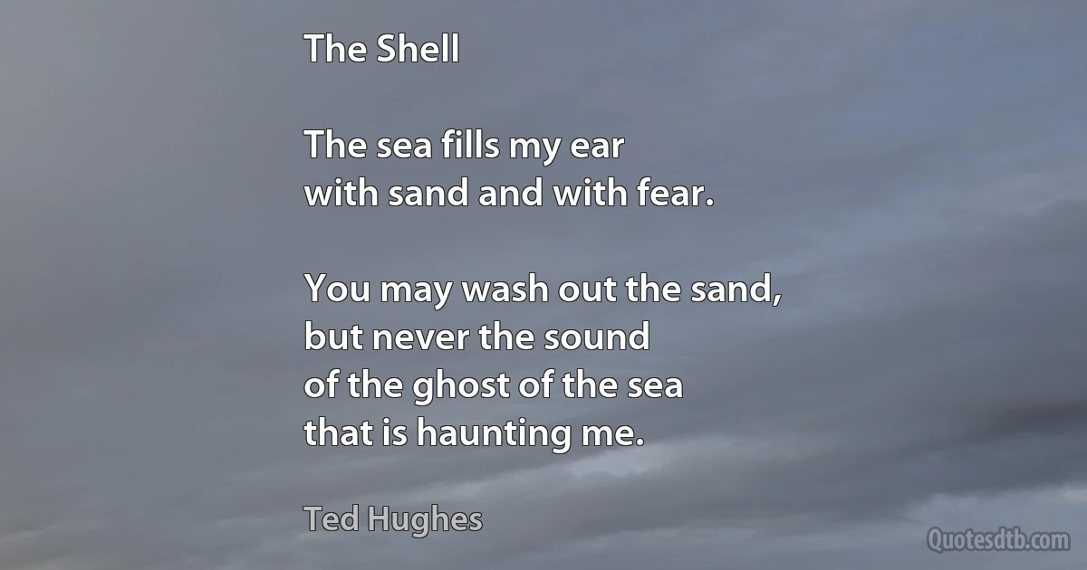 The Shell

The sea fills my ear
with sand and with fear.

You may wash out the sand,
but never the sound
of the ghost of the sea
that is haunting me. (Ted Hughes)