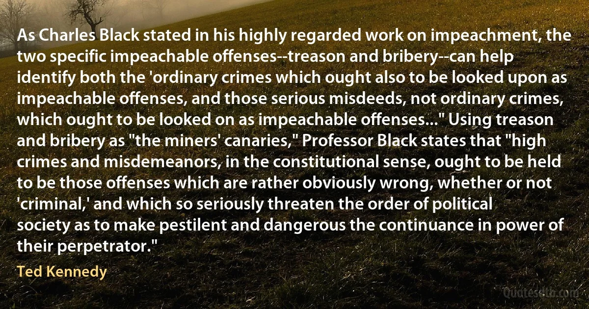 As Charles Black stated in his highly regarded work on impeachment, the two specific impeachable offenses--treason and bribery--can help identify both the 'ordinary crimes which ought also to be looked upon as impeachable offenses, and those serious misdeeds, not ordinary crimes, which ought to be looked on as impeachable offenses..." Using treason and bribery as "the miners' canaries," Professor Black states that "high crimes and misdemeanors, in the constitutional sense, ought to be held to be those offenses which are rather obviously wrong, whether or not 'criminal,' and which so seriously threaten the order of political society as to make pestilent and dangerous the continuance in power of their perpetrator." (Ted Kennedy)