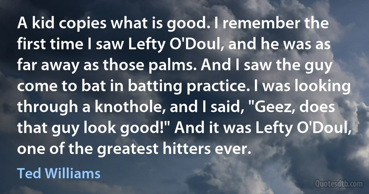 A kid copies what is good. I remember the first time I saw Lefty O'Doul, and he was as far away as those palms. And I saw the guy come to bat in batting practice. I was looking through a knothole, and I said, "Geez, does that guy look good!" And it was Lefty O'Doul, one of the greatest hitters ever. (Ted Williams)