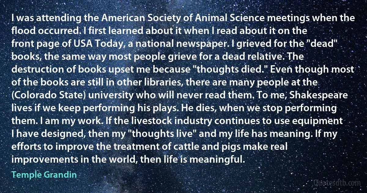 I was attending the American Society of Animal Science meetings when the flood occurred. I first learned about it when I read about it on the front page of USA Today, a national newspaper. I grieved for the "dead" books, the same way most people grieve for a dead relative. The destruction of books upset me because "thoughts died." Even though most of the books are still in other libraries, there are many people at the (Colorado State) university who will never read them. To me, Shakespeare lives if we keep performing his plays. He dies, when we stop performing them. I am my work. If the livestock industry continues to use equipment I have designed, then my "thoughts live" and my life has meaning. If my efforts to improve the treatment of cattle and pigs make real improvements in the world, then life is meaningful. (Temple Grandin)