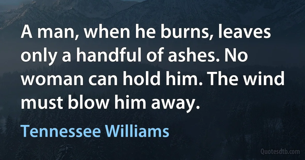 A man, when he burns, leaves only a handful of ashes. No woman can hold him. The wind must blow him away. (Tennessee Williams)