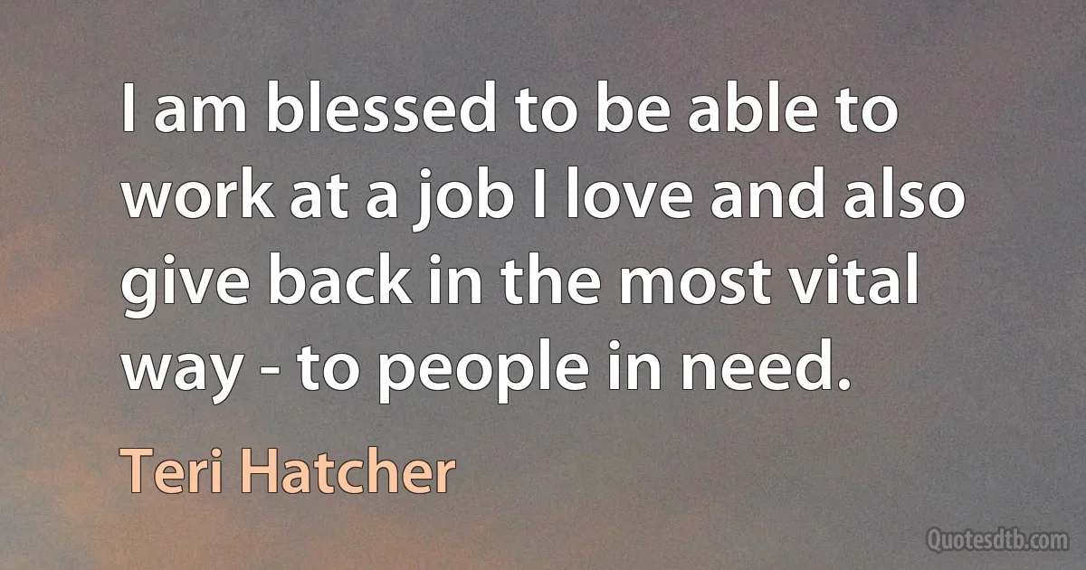 I am blessed to be able to work at a job I love and also give back in the most vital way - to people in need. (Teri Hatcher)