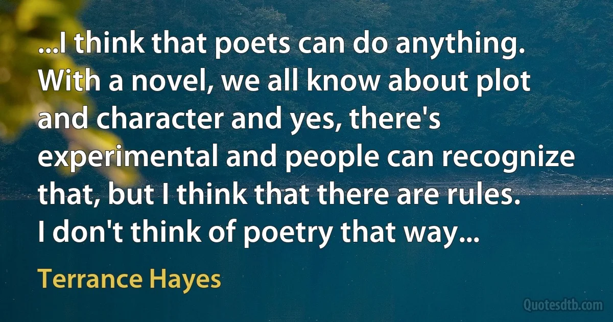 ...I think that poets can do anything. With a novel, we all know about plot and character and yes, there's experimental and people can recognize that, but I think that there are rules. I don't think of poetry that way... (Terrance Hayes)