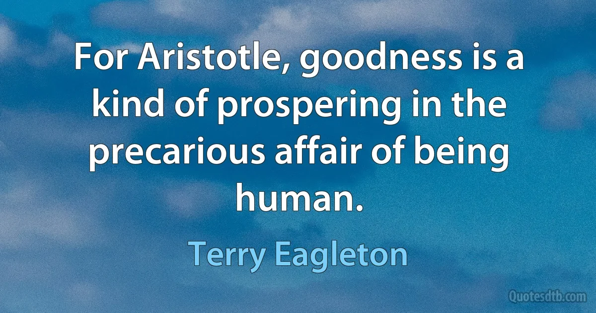 For Aristotle, goodness is a kind of prospering in the precarious affair of being human. (Terry Eagleton)