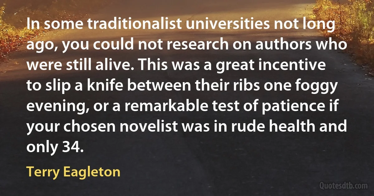 In some traditionalist universities not long ago, you could not research on authors who were still alive. This was a great incentive to slip a knife between their ribs one foggy evening, or a remarkable test of patience if your chosen novelist was in rude health and only 34. (Terry Eagleton)