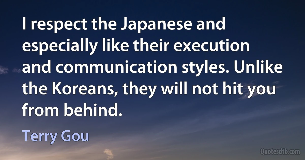 I respect the Japanese and especially like their execution and communication styles. Unlike the Koreans, they will not hit you from behind. (Terry Gou)