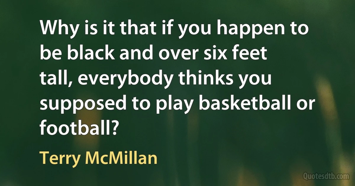 Why is it that if you happen to be black and over six feet tall, everybody thinks you supposed to play basketball or football? (Terry McMillan)