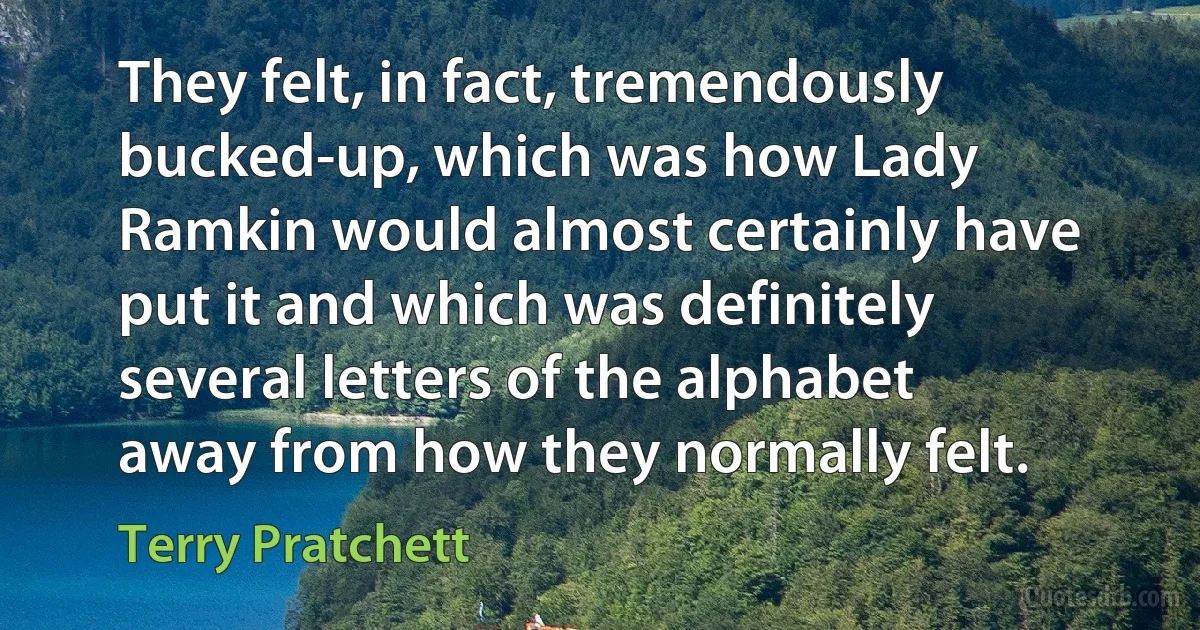 They felt, in fact, tremendously bucked-up, which was how Lady Ramkin would almost certainly have put it and which was definitely several letters of the alphabet away from how they normally felt. (Terry Pratchett)