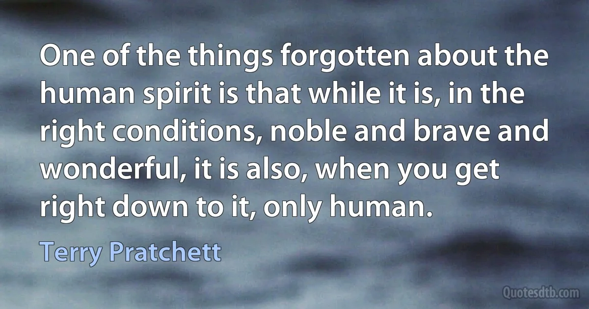 One of the things forgotten about the human spirit is that while it is, in the right conditions, noble and brave and wonderful, it is also, when you get right down to it, only human. (Terry Pratchett)